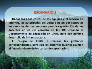 ESCENARIO 1 Dados los altos costos de los equipos y el servicio de Internet, las autoridades del Colegio optan por contratar los servicios de una empresa para la capacitación de los docentes en el uso correcto de las TIC, creando el Departamento de Educación en Línea, pero con mínimo desarrollo de infraestructura. El colegio se limita a realizar las gestiones correspondientes, pero son los docentes quienes asumen el financiamiento de los cursos de capacitación. 