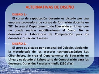 ALTERNATIVAS DE DISEÑO DISEÑO 1.-   El curso de capacitación docente es dictado por una empresa proveedora de cursos de formación docente en TIC. Se crea el Departamento de Educación en Línea, que no puede realizar modificaciones al Curso. No se desarrolla el Laboratorio de Computación para los docentes. Duración: 9 meses. DISEÑO 2.- El curso es dictado por personal del Colegio, siguiendo  la metodología de los asesores tecnopedagógicos Los Ciberjánicos. Se crea el Departamento de Educación en Línea y es dotado el Laboratorio de Computación para los docentes. Duración: 7 meses y medio (230 días) 