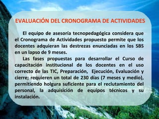 EVALUACIÓN DEL CRONOGRAMA DE ACTIVIDADES El equipo de asesoría tecnopedagógica considera que el Cronograma de Actividades propuesto permite que los docentes adquieran las destrezas enunciadas en los SBS en un lapso de 9 meses.  Las fases propuestas para desarrollar el Curso de capacitación institucional de los docentes en el uso correcto de las TIC, Preparación,  Ejecución, Evaluación y cierre; requieren un total de 230 días (7 meses y medio), permitiendo holgura suficiente para el reclutamiento del personal, la adquisición de equipos técnicos y su instalación. 