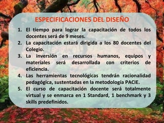 ESPECIFICACIONES DEL DISEÑO El tiempo para lograr la capacitación de todos los docentes será de 9 meses. La capacitación estará dirigida a los 80 docentes del Colegio. La inversión en recursos humanos, equipos y materiales será desarrollada con criterios de eficiencia. Las herramientas tecnológicas tendrán racionalidad pedagógica, sustentadas en la metodología PACIE. El curso de capacitación docente será totalmente virtual y se enmarca en 1 Standard, 1 benchmark y 3 skills predefinidos. 