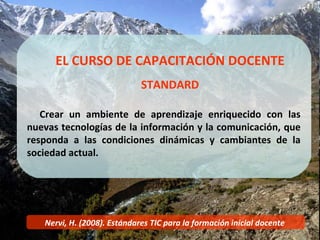 Nervi, H. (2008). Estándares TIC para la formación inicial docente   EL CURSO DE CAPACITACIÓN DOCENTE STANDARD Crear un ambiente de aprendizaje enriquecido con las nuevas tecnologías de la información y la comunicación, que responda a las condiciones dinámicas y cambiantes de la sociedad actual. 
