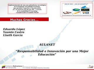 Implementación de una una plataforma tecnológica
         en el Instituto Tecnológico Gamma,
        que permita Capacitar a los docentes
       en el correcto uso de las TIC, a través
             de la modalidad E-Learning
            considerando el modelo PACIE




    Muchas Gracias...


Eduardo López
Yasmin Castro
Liseth García


                                         AULANET

           “Responsabilidad e Innovación por una Mejor
                        Educación”
 