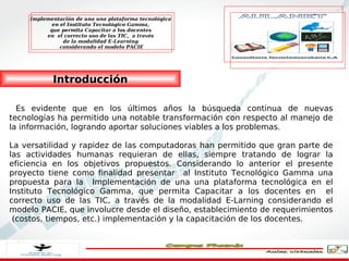 Implementación de una una plataforma tecnológica
            en el Instituto Tecnológico Gamma,
           que permita Capacitar a los docentes
          en el correcto uso de las TIC, a través
                de la modalidad E-Learning
               considerando el modelo PACIE




            Introducción

  Es evidente que en los últimos años la búsqueda continua de nuevas
tecnologías ha permitido una notable transformación con respecto al manejo de
la información, logrando aportar soluciones viables a los problemas.

La versatilidad y rapidez de las computadoras han permitido que gran parte de
las actividades humanas requieran de ellas, siempre tratando de lograr la
eficiencia en los objetivos propuestos. Considerando lo anterior el presente
proyecto tiene como finalidad presentar al Instituto Tecnológico Gamma una
propuesta para la Implementación de una una plataforma tecnológica en el
Instituto Tecnológico Gamma, que permita Capacitar a los docentes en el
correcto uso de las TIC, a través de la modalidad E-Larning considerando el
modelo PACIE, que involucre desde el diseño, establecimiento de requerimientos
 (costos, tiempos, etc.) implementación y la capacitación de los docentes.
 