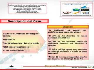 Implementación de una una plataforma tecnológica
            en el Instituto Tecnológico Gamma,
           que permita Capacitar a los docentes
          en el correcto uso de las TIC, a través
                de la modalidad E-Learning
               considerando el modelo PACIE




     Descripción del Caso
                                                                       Situación
                                                        
                                                         La    institución no    cuenta        con 
                                                        plataforma para educación virtual.
Institución:  Instituto Tecnológico
Gamma                                                   
                                                         El 30% de los docentes      no      tienen
                                                        destrezas informáticas.
País: Belize
                                                        
                                                         El 20% de los docentes tienen un
Tipo de educación:  Técnico Medio                       ordenador personal con conexión a
                                                        internet.
Total sedes y núcleos:  1
                                                        
                                                         El único  núcleo  posee una  conexión
N°  de  docentes: 90                                    de internet dedicado y propio de gran
                                                        capacidad.

                                                        
                                                         Tienen 10 meses para capacitar a todos
                                                        sus docentes en el manejo de las TIC.
 