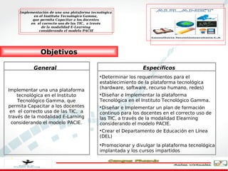 Implementación de una una plataforma tecnológica
           en el Instituto Tecnológico Gamma,
          que permita Capacitar a los docentes
         en el correcto uso de las TIC, a través
               de la modalidad E-Learning
              considerando el modelo PACIE




              Objetivos

           General                                             Específicos
                                             
                                              Determinar los requerimientos para el
                                             establecimiento de la plataforma tecnológica
                                             (hardware, software, recurso humano, redes)
Implementar una una plataforma
    tecnológica en el Instituto              
                                              Diseñar e Implementar la plataforma
    Tecnológico Gamma, que                   Tecnológica en el Instituto Tecnológico Gamma.
permita Capacitar a los docentes             
                                              Diseñar e Implementar un plan de formación
 en el correcto uso de las TIC, a            continuo para los docentes en el correcto uso de
través de la modalidad E-Larning             las TIC, a través de la modalidad Elearning
 considerando el modelo PACIE.               considerando el modelo PACIE.
                                             
                                              Crear el Departamento de Educación en Línea
                                             (DEL)
                                             
                                              Promocionar y divulgar la plataforma tecnológica
                                             implantada y los cursos impartidos
 