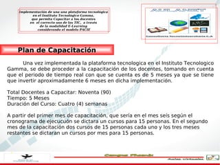 Implementación de una una plataforma tecnológica
           en el Instituto Tecnológico Gamma,
          que permita Capacitar a los docentes
         en el correcto uso de las TIC, a través
               de la modalidad E-Learning
              considerando el modelo PACIE




    Plan de Capacitación
      Una vez implementada la plataforma tecnologica en el Instituto Tecnologico
Gamma, se debe proceder a la capacitación de los docentes, tomando en cuenta
que el periodo de tiempo real con que se cuenta es de 5 meses ya que se tiene
que invertir aproximadamente 6 meses en dicha implementación.

Total Docentes a Capacitar: Noventa (90)
Tiempo: 5 Meses
Duración del Curso: Cuatro (4) semanas

A partir del primer mes de capacitación, que sería en el mes seís según el
cronograma de ejecucuón se dictara un cursos para 15 personas. En el segundo
mes de la capacitación dos cursos de 15 personas cada uno y los tres meses
restantes se dictaran un cursos por mes para 15 personas.
 