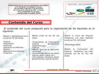 Implementación de una una plataforma tecnológica
             en el Instituto Tecnológico Gamma,
            que permita Capacitar a los docentes
           en el correcto uso de las TIC, a través
                 de la modalidad E-Learning
                considerando el modelo PACIE




      Contenido del Curso
 El contenido del curso proopusto para la capacitación de los docentes es el
siguiente:

Módulo 1: Sensibilización en el   Módulo 2:Uso de las TIC (24         Módulo 3: Inicio del Proyecto
uso de las TIC (16 horas)         horas)                              (Programar una clase haciendo
                                                                      uso de las TIC). (20 horas)

  Historia                        
                                    Fundamentos de Computación

  Importancia                     (historia,          generaciones,   
                                                                          Metodología PAICE

  Evolución                       dispositivos, etc.)

  Aplicación en diferentes        
                                    Internet
Ámbitos                           
                                    Moodle (que es su aplicación,     Módulo   4:   Culminación  del

  Aplicación en la docencia       utilización)                        Proyecto  (Programar una clase

  E-learninn                      
                                    Herramientas Básicas de diseño    haciendo uso de las TIC) (20
                                  (banner, audio, vídeos, etc.)       horas)
                                  
                                    Herramientas ofimáticas (texto,
                                  presentaciones, hoja de calculo)
 