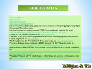 BIBLIOGRAFIA

www.moodle.com
www.fatla.org
www.wikispace.com
http://youtu.be/LIZneY94xMU
http://www.microsoft.com/about/corporatecitizenship/citizenship/giving/programs/up/digita
lliteracy/spa/Curriculum.mspx
http://centrosmec.org.uy/innovaportal/v/745/1/centros/talleres_basicos_del_pnad
http://es.wikipedia.org/wiki/Alfabetizaci%C3%B3n_inform%C3%A1tica
Official Moodle services, disponible en: www.moodle.com
Camacho, P. (2010). Fundación para la Actualización Tecnológica para Latinoamérica,
FATLA, disponible en: www.fatla.org
WikiTree (Growing the World’s Family Tree), disponible en: www.wikispace.com
Programa de la Junta de Andalucía, (2010). Escuela TIC 2.0. Video disponible en:
http://www.youtube.com/watch?v=LIZneY94xMU&feature=youtu.be,
Microsoft Corporation (©2012). Programa de cursos de alfabetización digital, disponible
en:
http://www.microsoft.com/about/corporatecitizenship/citizenship/giving/programs/up/digita
lliteracy/spa/Curriculum.mspx
Wikipedia® Project, (2011). Alfabetización informática. Documento en línea, Disponible
en: http://es.wikipedia.org/wiki/Alfabetizaci%C3%B3n_inform%C3%A1tica
 