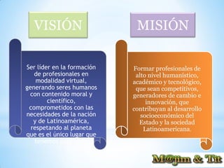 VISIÓN                    MISIÓN

Ser líder en la formación   Formar profesionales de
   de profesionales en       alto nivel humanístico,
    modalidad virtual,      académico y tecnológico,
generando seres humanos      que sean competitivos,
 con contenido moral y      generadores de cambio e
        científico,              innovación, que
 comprometidos con las      contribuyan al desarrollo
necesidades de la nación       socioeconómico del
   y de Latinoamérica,        Estado y la sociedad
  respetando al planeta         Latinoamericana.
que es el único lugar que
   tenemos para vivir.
 