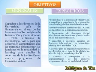 OBJETIVOS
      GENERALES       ESPECIFICOS
                                  * Sensibilizar a la comunidad educativa en
                                  la necesidad e importancia de la educación
Capacitar a los docentes de la    virtual en la globalización de la educación.
Universidad       Alfa      de    * Promover el uso correcto de las TIC S en
Guatemala en el uso de las        los miembros de la comunidad educativa.
herramientas Tecnológicas de      * Implementar de plataforma virtual
Información y Comunicación        Moodle en todos los núcleos y banda ancha
–    TICS,    utilizando     la   en los dos núcleos faltantes.
metodología PACIE, para que       * Capacitar a docentes, carentes de
desarrollen competencias que      destrezas informáticas, en informática
                                  básica y en el uso de las TICS.
les permitan desempeñar sus
funciones en la modalidad E-      * Ejecutar plan de capacitación para todos
                                  los docentes en el uso de la plataforma
learning para ampliar la          Moodle, bajo la metodología PACIE
cobertura de la institución en    *   Asesorar    y    acompañar     a    la
nuevos      programas       de    implementación      de   los    primeros
formación virtual.                programas a ofertar en modalidad virtual.
 
