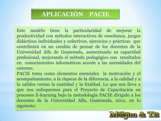 APLICACIÓN               PACIE

Este modelo tiene la particularidad de mejorar la
productividad con métodos interactivos de enseñanza, juegos
didácticos individuales y colectivos, ejercicios y prácticas que
contribuirá en un cambio de pensar de los docentes de la
Universidad Alfa de Guatemala, aumentando su capacidad
profesional, mejorando el método pedagógico con resultados
en conocimientos informáticos acorde a las necesidades del
entorno.
PACIE toma como elementos esenciales la motivación y el
acompañamiento, a la riqueza de la diferencia, a la calidad y a
la calidez versus la cantidad y la frialdad. Lo que nos lleva a
que nos enfoquemos para el Proyecto de Capacitación en
procesos E-learning bajo la metodología PACIE dirigido a los
docentes de la Universidad Alfa, Guatemala, 2012, en lo
siguiente:
 