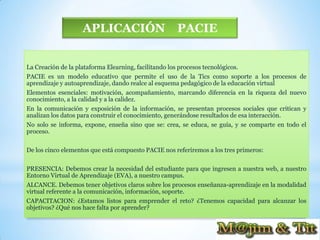 APLICACIÓN                        PACIE


La Creación de la plataforma Elearning, facilitando los procesos tecnológicos.
PACIE es un modelo educativo que permite el uso de la Tics como soporte a los procesos de
aprendizaje y autoaprendizaje, dando realce al esquema pedagógico de la educación virtual
Elementos esenciales: motivación, acompañamiento, marcando diferencia en la riqueza del nuevo
conocimiento, a la calidad y a la calidez.
En la comunicación y exposición de la información, se presentan procesos sociales que critican y
analizan los datos para construir el conocimiento, generándose resultados de esa interacción.
No solo se informa, expone, enseña sino que se: crea, se educa, se guía, y se comparte en todo el
proceso.

De los cinco elementos que está compuesto PACIE nos referiremos a los tres primeros:

PRESENCIA: Debemos crear la necesidad del estudiante para que ingresen a nuestra web, a nuestro
Entorno Virtual de Aprendizaje (EVA), a nuestro campus.
ALCANCE. Debemos tener objetivos claros sobre los procesos enseñanza-aprendizaje en la modalidad
virtual referente a la comunicación, información, soporte.
CAPACITACION: ¿Estamos listos para emprender el reto? ¿Tenemos capacidad para alcanzar los
objetivos? ¿Qué nos hace falta por aprender?
 