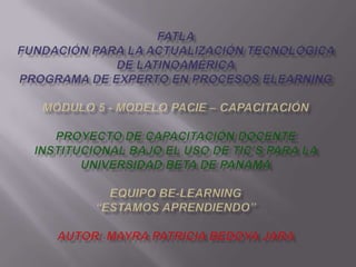 FATLAFundación para la Actualización Tecnológica de LatinoaméricaPrograma de Experto en Procesos ElearningMódulo 5 - Modelo PACIE – Capacitación Proyecto de Capacitación Docente Institucional bajo el uso de TIC’s para la Universidad BETA de Panamá Equipo Be-learning“Estamos Aprendiendo” Autor: Mayra Patricia Bedoya Jara 