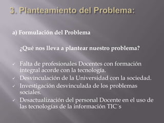3. Planteamiento del Problema: a) Formulación del Problema  	¿Qué nos lleva a plantear nuestro problema?  Falta de profesionales Docentes con formación integral acorde con la tecnología. 