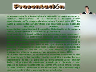 La incorporación de la tecnología en la educación es un permanente, un continuo. Particularmente en la educación a distancia cobran especialmente las Tecnologías de Información y Comunicación (TIC), las cuales poseen ciertas características que benefician a esta modalidad de educación (Castells, 2001): Interactividad, Instantaneidad, Innovación, Digitalización de la imagen y sonido, Automatización e interconexión y Diversidad.En el caso de la Universidad Beta, nos encontramos con un escenario donde existen dos (2) plataformas diseñadas para impartir educación a distancia, las cuales no se están empleando. Asimismo, existe una gran cantidad de docentes (160) que requieren ser capacitados en el uso de las TIC para afrontar con éxito el reto que implica la educación a distancia. Y precisamente estos retos suponen nuevas oportunidades que nos abren al uso de las TIC, que mejoran la generación, organización, difusión y acceso del conocimiento (Unesco, 1998).De lo antes mencionado, se desprende la necesidad de diseñar un plan de capacitación de los docentes, que les sensibilice y motive hacia el conocimiento de las TIC, para que de forma progresiva las empleen dentro del proceso de enseñanza aprendizaje a distancia y sean capaces de ejecutar cabalmente las labores inherentes al tutor virtual. En otras palabras, convertirse en un administrador de la enseñanza que constantemente evalúe el progreso de sus estudiantes.