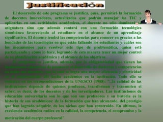 El desarrollo de este programa se justifica, pues, permitirá la formación de docentes innovadores, actualizados que podrán manejar las TIC y aplicarlas en sus actividades académicas, el docente no sólo dominará su asignatura sino que además contará con una formación tecnológica simultánea favoreciendo al estudiante en el alcance de un aprendizaje significativo. El docente tendrá las competencias para conocer en gracias a las bondades de las tecnologías en que están fallando los estudiantes y cuáles son los mecanismos para resolver este tipo de problemática, quien está participando y cómo lo hace, logrando de esta manera tener un mejor control de su planificación académica y el alcance de los objetivos.El programa se justifica, además, por la obligatoriedad que tienen las instituciones educativas de promover el desarrollo de destrezas y competencias en todos sus docentes, con lo cual se logra una mayor eficiencia y efectividad en el mejoramiento del hecho académico en la institución. Todo ello se enmarca en las recomendaciones de la UNESCO (1988): “…la calidad de las instituciones depende de quienes producen, transforman y transmiten el saber; es decir, de los docentes y de los investigadores. Las instituciones de educación universitaria son lo que son sus profesores y su historia es la historia de sus académicos: de la formación que han alcanzado, del prestigio que han logrado adquirir, de los nichos que han construido. En últimas, la excelencia académica radica en la calidad, la competencia, el compromiso y la motivación del cuerpo profesoral" 