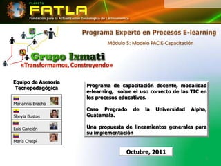 Módulo 5: Modelo PACIE-Capacitación




Equipo de Asesoría
 Tecnopedagógica     Programa de capacitación docente, modalidad
                     e-learning, sobre el uso correcto de las TIC en
                     los procesos educativos.
Mariannis Bracho
                     Caso Pregrado     de   la   Universidad   Alpha,
Sheyla Bustos        Guatemala.

Luis Canelón         Una propuesta de lineamientos generales para
                     su implementación
María Crespí

                                    Octubre, 2011
                                                                    1
 