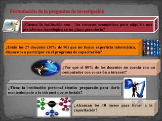 ¿Están los 27 docentes (30% de 90) que no tienen experticia informática,  dispuestos a participar en el programa de capacitación? ¿Cuenta la institución con  los recursos económicos para adquirir una plataforma tecnológica en un plazo perentorio? ¿Por qué el 80% de los docentes no cuenta con un computador con conexión a internet? ¿Tiene la institución personal técnico preparado para darle mantenimiento a la intranet que se instale? ¿Alcanzan los 10 meses para llevar a la capacitación? 