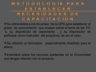Se entrevistará a los docentes  de la UPS para establecer el grado  de conocimiento  que poseen sobre el tema de las TIC´s, su disposición de capacitarse , y su disposición de participar como instructor  del programa, de ser el caso. Se utilizará un formulario  especialmente diseñado para el efecto. Inventario sobre los recursos existentes en la Universidad que tengan relación con el proyecto. 
