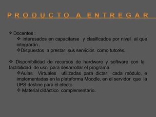 Docentes : interesados en capacitarse  y clasificados por nivel  al que integrarán . Dispuestos  a prestar  sus servicios  como tutores. Disponibilidad de recursos de hardware y software con la  factibilidad  de uso  para desarrollar el programa. Aulas  Virtuales  utilizadas para dictar  cada módulo, e implementadas en la plataforma Moodle, en el servidor  que  la UPS destine para el efecto. Material didáctico  complementario.  