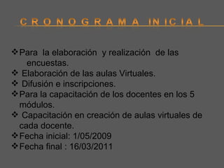 Para  la elaboración  y realización  de las  encuestas. Elaboración de las aulas Virtuales. Difusión e inscripciones. Para la capacitación de los docentes en los 5 módulos. Capacitación en creación de aulas virtuales de cada docente. Fecha inicial: 1/05/2009 Fecha final : 16/03/2011 