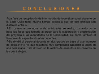 La fase de recopilación de información de todo el personal docente de la Sede Quito tomo mucho tiempo debido a que los tres campus son distantes entre si. En cuanto al cronograma de actividades se realizo tomando como base las fases que tomaría al grupo para la elaboración y presentación del proyecto a las autoridades de la Universidad, así como también el tiempo en la capacitación a los docentes. Se dividió al personal docente en dos grupos en base al gran numero de estos (434), ya que resultaría muy complicado capacitar a todos en una sola etapa. Esta división se la realizo de acuerdo a las carreras en las que trabajan. 
