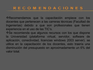 Recomendamos que la capacitación empiece con los docentes que pertenecen a las carreras técnicas (Facultad de Ingenierías) debido a que son profesionales que tienen experiencia en el uso de las TIC’s. Se recomienda que algunos recursos con los que dispone la Universidad (plataforma virtual, servidor, software de aplicación, conectividad, licencias windows 2003 server). se utilice en la capacitación de los docentes, esto traería una disminución del presupuesto en aproximadamente un 6% del valor total.  