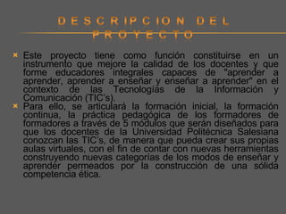 Este proyecto tiene como función constituirse en un instrumento que mejore la calidad de los docentes y que forme educadores integrales capaces de "aprender a aprender, aprender a enseñar y enseñar a aprender" en el contexto de las Tecnologías de la Información y Comunicación (TIC’s).  Para ello, se articulará la formación inicial, la formación continua, la práctica pedagógica de los formadores de formadores a través de 5 módulos que serán diseñados para que los docentes de la Universidad Politécnica Salesiana conozcan las TIC’s, de manera que pueda crear sus propias aulas virtuales, con el fin de contar con nuevas herramientas construyendo nuevas categorías de los modos de enseñar y aprender permeados por la construcción de una sólida competencia ética. 