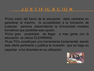 Una visión del futuro de la educación  debe centrarse en garantizar al máximo  la accesibilidad a la formación de cualquier  persona ,desarrollando la Universidad modelos formativos que posibilite esta opción. Una gran  posibilidad  de llegar  a mas gente con la educación  es utilizar ELEARNING. Las TICs constituyen una herramienta fundamental, siendo esta oferta pertinente y justifica la inversión  que se haga en capacitar  a los docentes en su utilización . 