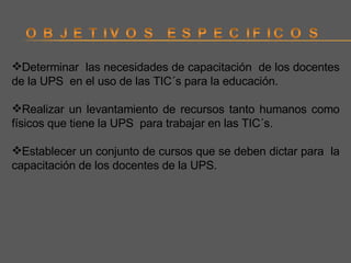 Determinar  las necesidades de capacitación  de los docentes de la UPS  en el uso de las TIC´s para la educación. Realizar un levantamiento de recursos tanto humanos como físicos que tiene la UPS  para trabajar en las TIC´s. Establecer un conjunto de cursos que se deben dictar para  la capacitación de los docentes de la UPS. 