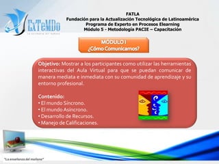 FATLAFundación para la Actualización Tecnológica de LatinoaméricaPrograma de Experto en Procesos ElearningMódulo 5 - Metodología PACIE – CapacitaciónMÓDULO I¿Cómo Comunicarnos?Objetivo:Mostrar a los participantes como utilizar las herramientas interactivas del Aula Virtual para que se puedan comunicar de manera mediata e inmediata con su comunidad de aprendizaje y su entorno profesional. Contenido:  El mundo Síncrono.