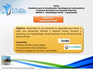 FATLAFundación para la Actualización Tecnológica de LatinoaméricaPrograma de Experto en Procesos ElearningMódulo 5 - Metodología PACIE – CapacitaciónMÓDULO IIRealidad y VirtualidadObjetivo: Facilitar a los docentes la comprensión del alcance de la Web educativa 2.0 y la Metodología PACIE en el dominio  tecnológico de las TIC’sen el aprendizaje virtual productivo para el mundo real. Contenido:  La Web Educativa 2.0