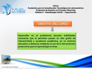 FATLAFundación para la Actualización Tecnológica de LatinoaméricaPrograma de Experto en Procesos ElearningMódulo 5 - Metodología PACIE – CapacitaciónOBJETIVO  DEL CURSODesarrollar en el profesional docente habilidades necesarias que le permitan poseer un alto grado de interactividad y excelencia académica, en un entorno educativo a distancia mediante el uso de la herramientas productivas para el aprendizaje en línea“La enseñanza del mañana”