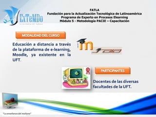 FATLAFundación para la Actualización Tecnológica de LatinoaméricaPrograma de Experto en Procesos ElearningMódulo 5 - Metodología PACIE – CapacitaciónMODALIDAD DEL CURSOEducación a distancia a través de la plataforma de e-learning, Moodle, ya existente en la UFT.PARTICIPANTESDocentes de las diversas facultades de la UFT.“La enseñanza del mañana”