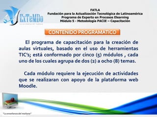 FATLAFundación para la Actualización Tecnológica de LatinoaméricaPrograma de Experto en Procesos ElearningMódulo 5 - Metodología PACIE – CapacitaciónCONTENIDO PROGRAMÁTICO      El programa de capacitación para la creación de aulas virtuales, basado en el uso de herramientas TIC’s; está conformado por cinco (5) módulos , cada uno de los cuales agrupa de dos (2) a ocho (8) temas.     Cada módulo requiere la ejecución de actividades que se realizaran con apoyo de la plataforma web Moodle.“La enseñanza del mañana”