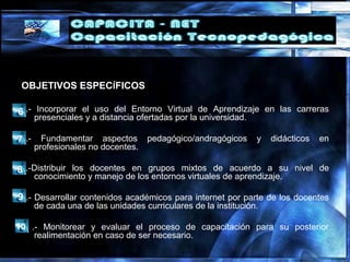 6.- Incorporar el uso del Entorno Virtual de Aprendizaje en las carreras
presenciales y a distancia ofertadas por la universidad.
7.- Fundamentar aspectos pedagógico/andragógicos y didácticos en
profesionales no docentes.
8.-Distribuir los docentes en grupos mixtos de acuerdo a su nivel de
conocimiento y manejo de los entornos virtuales de aprendizaje.
9.- Desarrollar contenidos académicos para internet por parte de los docentes
de cada una de las unidades curriculares de la institución.
1 .- Monitorear y evaluar el proceso de capacitación para su posterior
realimentación en caso de ser necesario.
OBJETIVOS ESPECÍFICOS
6
7
8
9
10
 