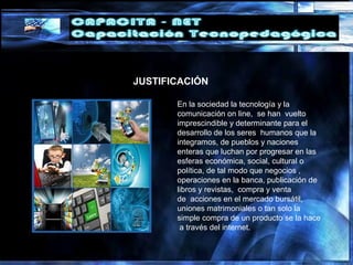 En la sociedad la tecnología y la
comunicación on line, se han vuelto
imprescindible y determinante para el
desarrollo de los seres humanos que la
integramos, de pueblos y naciones
enteras que luchan por progresar en las
esferas económica, social, cultural o
política, de tal modo que negocios ,
operaciones en la banca, publicación de
libros y revistas, compra y venta
de acciones en el mercado bursátil,
uniones matrimoniales o tan solo la
simple compra de un producto se la hace
a través del internet.
JUSTIFICACIÓN
 