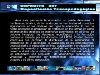 Ante este panorama le educación no puede detenerse ni
mantenerse estática, de tal modo que se han instaurado cambios
significativos en los modelos que rigen la educación, lo que ha
hecho necesario la promoción de vertientes en las formas de cómo
se orientan los procesos de enseñanza-aprendizaje, en tal virtud se
propone incorporar las destrezas tecnológicas a la formación
profesional liderada por los docentes del IUTEB, Ciudad Bolívar,
Venezuela que permitan: la distribución de la información, el
intercambio de lo aprendido, la evaluación de los conocimientos,
accesibilidad a la educación en línea, actualización y producción de
material de acuerdo a la especialidad de los docentes, etc y en
cuanto al diseño de la instrucción, permitir a la institución ofertar a
los estudiantes una propuesta de aprendizaje basado en la
virtualidad y soportada por herramientas tecnopedagógicas
actuales y de última generación.
 