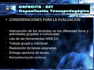 • CONSIDERACIONES PARA LA EVALUACION
• Intervención de los docentes en los diferentes foros y
actividades grupales e individuales.
• Uso de las herramientas WEB 2.0
• Trabajo grupal e individual.
• Realización de tareas asignadas.
• Entrega oportuna de tareas.
• Retroalimentación continua
 