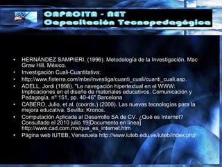 • HERNÁNDEZ SAMPIERI. (1996). Metodología de la Investigación. Mac
Graw Hill. México.
• Investigación Cuali-Cuantitativa:
• http://www.fisterra.com/mbe/investiga/cuanti_cuali/cuanti_cuali.asp.
• ADELL, Jordi (1998). "La navegación hipertextual en el WWW:
Implicaciones en el diseño de materiales educativos. Comunicación y
Pedagogía, nº 151, pp. 40-46" Barcelona
• CABERO, Julio, et al. (coords.) (2000). Las nuevas tecnologías para la
mejora educativa. Sevilla: Kronos.
• Computación Aplicada al Desarrollo SA de CV. ¿Qué es Internet?
Consultado el 2010 julio 19[Documento en línea]
http://www.cad.com.mx/que_es_internet.htm
• Página web IUTEB, Venezuela http://www.iuteb.edu.ve/iuteb/index.php
 