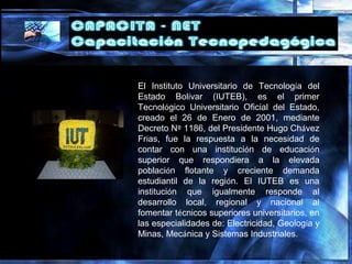 El Instituto Universitario de Tecnología del
Estado Bolívar (IUTEB), es el primer
Tecnológico Universitario Oficial del Estado,
creado el 26 de Enero de 2001, mediante
Decreto Nº 1186, del Presidente Hugo Chávez
Frías, fue la respuesta a la necesidad de
contar con una institución de educación
superior que respondiera a la elevada
población flotante y creciente demanda
estudiantil de la región. El IUTEB es una
institución que igualmente responde al
desarrollo local, regional y nacional al
fomentar técnicos superiores universitarios, en
las especialidades de: Electricidad, Geología y
Minas, Mecánica y Sistemas Industriales.
 