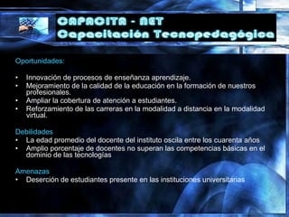 Oportunidades:
• Innovación de procesos de enseñanza aprendizaje.
• Mejoramiento de la calidad de la educación en la formación de nuestros
profesionales.
• Ampliar la cobertura de atención a estudiantes.
• Reforzamiento de las carreras en la modalidad a distancia en la modalidad
virtual.
Debilidades
• La edad promedio del docente del instituto oscila entre los cuarenta años
• Amplio porcentaje de docentes no superan las competencias básicas en el
dominio de las tecnologías
Amenazas
• Deserción de estudiantes presente en las instituciones universitarias
 