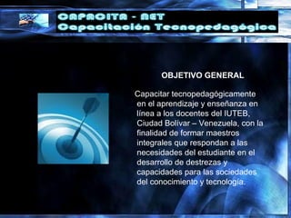 OBJETIVO GENERAL
Capacitar tecnopedagógicamente
en el aprendizaje y enseñanza en
línea a los docentes del IUTEB,
Ciudad Bolívar – Venezuela, con la
finalidad de formar maestros
integrales que respondan a las
necesidades del estudiante en el
desarrollo de destrezas y
capacidades para las sociedades
del conocimiento y tecnología.
 