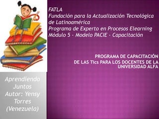 FATLAFundación para la Actualización Tecnológica de LatinoaméricaPrograma de Experto en Procesos ElearningMódulo 5 - Modelo PACIE - Capacitación PROGRAMA DE CAPACITACIÓN DE LAS Tics PARA LOS DOCENTES DE LA UNIVERSIDAD ALFA Aprendiendo Juntos Autor: Yensy Torres (Venezuela) 
