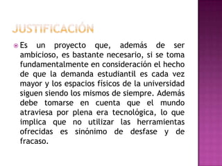 JUSTIFICACIÓN Es un proyecto que, además de ser ambicioso, es bastante necesario, si se toma fundamentalmente en consideración el hecho de que la demanda estudiantil es cada vez mayor y los espacios físicos de la universidad  siguen siendo los mismos de siempre. Además debe tomarse en cuenta que el mundo atraviesa por plena era tecnológica, lo que implica que no utilizar las herramientas ofrecidas es sinónimo de desfase y de fracaso. 