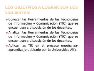 LOS OBJETIVOS A LOGRAR SON LOS SIGUIENTES: Conocer las Herramientas de las Tecnologías de Información y Comunicación (TIC) que se encuentran a disposición de los docentes. Analizar las Herramientas de las Tecnologías de Información y Comunicación (TIC) que se encuentran a disposición de los docentes.Aplicar las TIC en el proceso enseñanza- aprendizaje utilizado por la Universidad Alfa. 