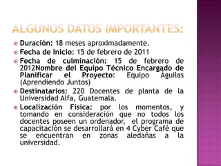 ALGUNOS DATOS IMPORTANTES: Duración: 18 meses aproximadamente.  Fecha de Inicio: 15 de febrero de 2011Fecha de culminación: 15 de febrero de 2012Nombre del Equipo Técnico Encargado de Planificar el Proyecto: Equipo Águilas (Aprendiendo Juntos)Destinatarios: 220 Docentes de planta de la Universidad Alfa, Guatemala.  Localización Física: por los momentos, y tomando en consideración que no todos los docentes poseen un ordenador,  el programa de capacitación se desarrollará en 4 Cyber Café que se encuentran en zonas aledañas a la universidad. 