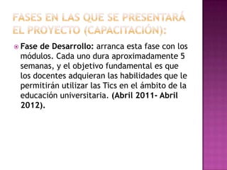 FASES EN LAS QUE SE PRESENTARÁ EL PROYECTO (CAPACITACIÓN): Fase de Desarrollo: arranca esta fase con los módulos. Cada uno dura aproximadamente 5 semanas, y el objetivo fundamental es que los docentes adquieran las habilidades que le permitirán utilizar las Tics en el ámbito de la educación universitaria. (Abril 2011- Abril 2012).