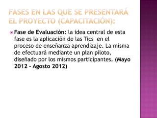 FASES EN LAS QUE SE PRESENTARÁ EL PROYECTO (CAPACITACIÓN): Fase de Evaluación: la idea central de esta fase es la aplicación de las Tics  en el proceso de enseñanza aprendizaje. La misma de efectuará mediante un plan piloto, diseñado por los mismos participantes. (Mayo  2012 – Agosto 2012)