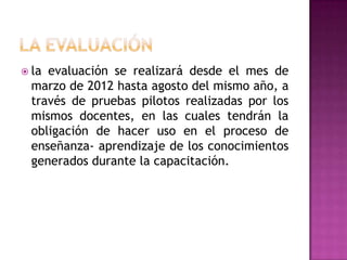 LA EVALUACIÓN la evaluación se realizará desde el mes de marzo de 2012 hasta agosto del mismo año, a través de pruebas pilotos realizadas por los mismos docentes, en las cuales tendrán la obligación de hacer uso en el proceso de enseñanza- aprendizaje de los conocimientos generados durante la capacitación. 